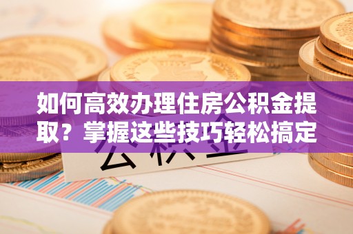 奉新如何高效办理住房公积金提取？掌握这些技巧轻松搞定
