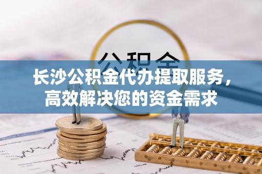 奉新长沙公积金代办提取服务，高效解决您的资金需求