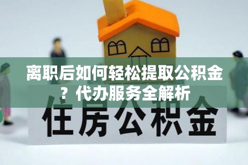 奉新离职后如何轻松提取公积金？代办服务全解析