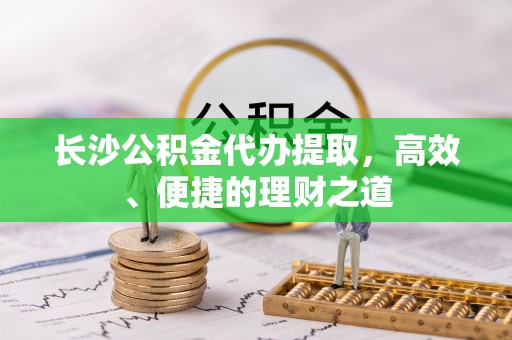 奉新长沙公积金代办提取，高效、便捷的理财之道