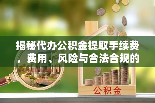 奉新揭秘代办公积金提取手续费，费用、风险与合法合规的全解析