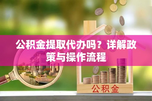 奉新公积金提取代办吗？详解政策与操作流程