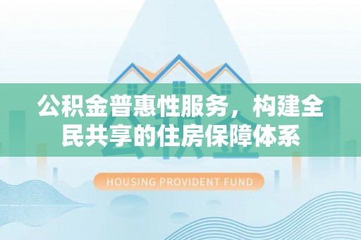 奉新公积金普惠性服务，构建全民共享的住房保障体系