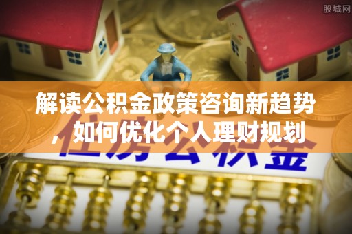 奉新解读公积金政策咨询新趋势，如何优化个人理财规划