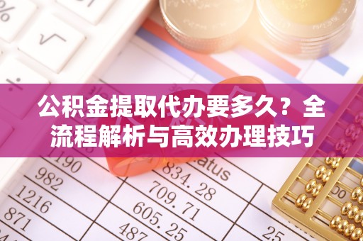 奉新公积金提取代办要多久？全流程解析与高效办理技巧