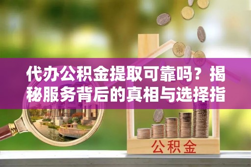 奉新代办公积金提取可靠吗？揭秘服务背后的真相与选择指南