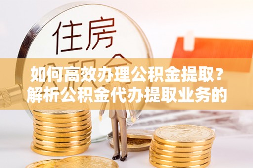 奉新如何高效办理公积金提取？解析公积金代办提取业务的全流程
