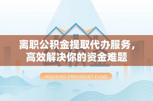 奉新离职公积金提取代办服务，高效解决你的资金难题