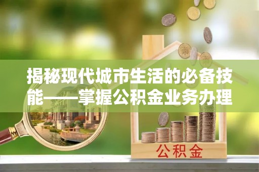 奉新揭秘现代城市生活的必备技能——掌握公积金业务办理流程