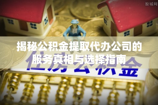 奉新揭秘公积金提取代办公司的服务真相与选择指南