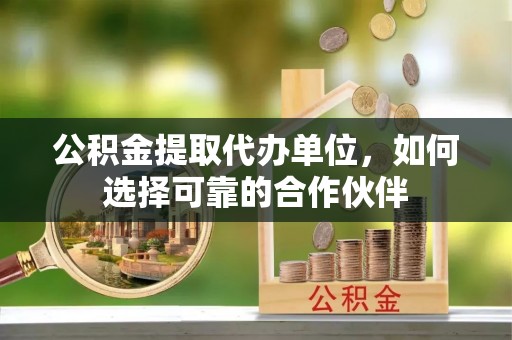 奉新公积金提取代办单位，如何选择可靠的合作伙伴