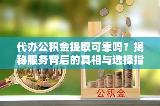 奉新代办公积金提取可靠吗？揭秘服务背后的真相与选择指南