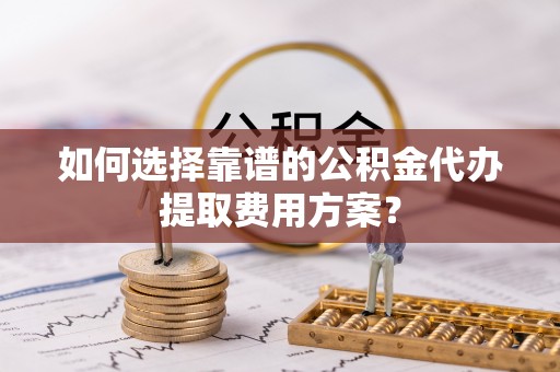 奉新如何选择靠谱的公积金代办提取费用方案？
