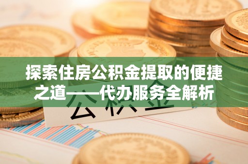 奉新探索住房公积金提取的便捷之道——代办服务全解析