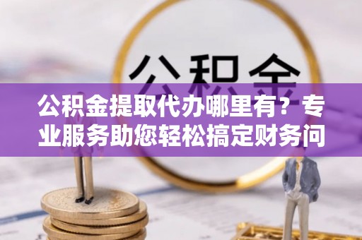 奉新公积金提取代办哪里有？专业服务助您轻松搞定财务问题