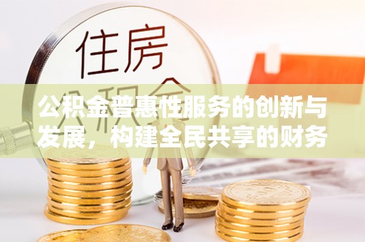 奉新公积金普惠性服务的创新与发展，构建全民共享的财务未来