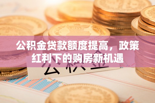 奉新公积金贷款额度提高，政策红利下的购房新机遇