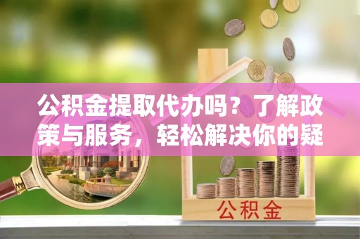 奉新公积金提取代办吗？了解政策与服务，轻松解决你的疑问