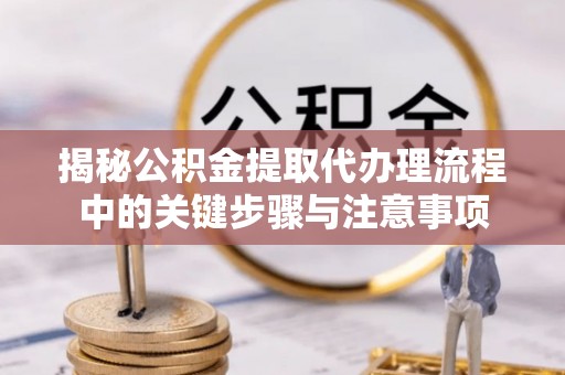 奉新揭秘公积金提取代办理流程中的关键步骤与注意事项