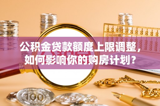 奉新公积金贷款额度上限调整，如何影响你的购房计划？