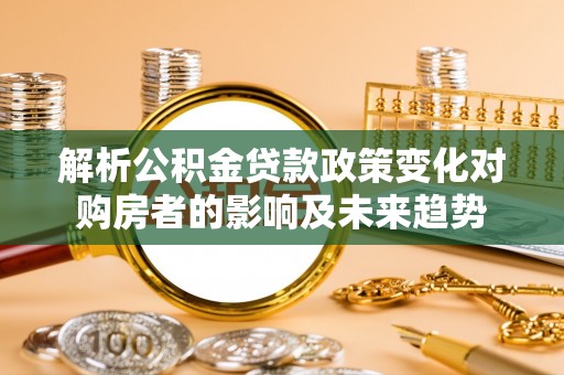 奉新解析公积金贷款政策变化对购房者的影响及未来趋势