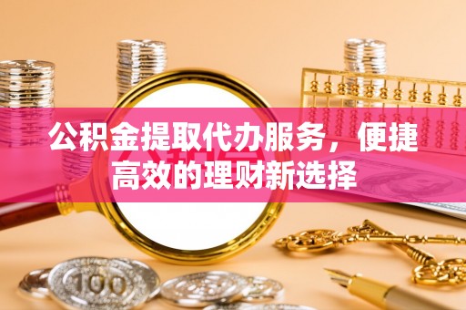 奉新公积金提取代办服务，便捷高效的理财新选择