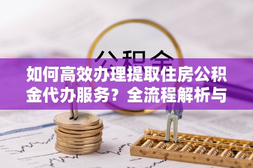 奉新如何高效办理提取住房公积金代办服务？全流程解析与技巧分享