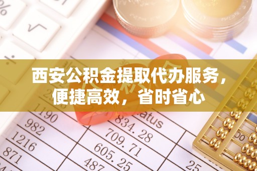 奉新西安公积金提取代办服务，便捷高效，省时省心