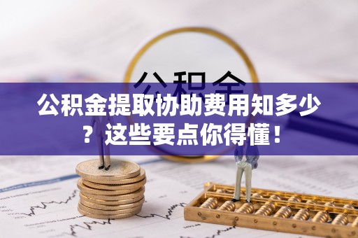奉新公积金提取协助费用知多少？这些要点你得懂！