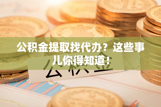 奉新公积金提取找代办？这些事儿你得知道！