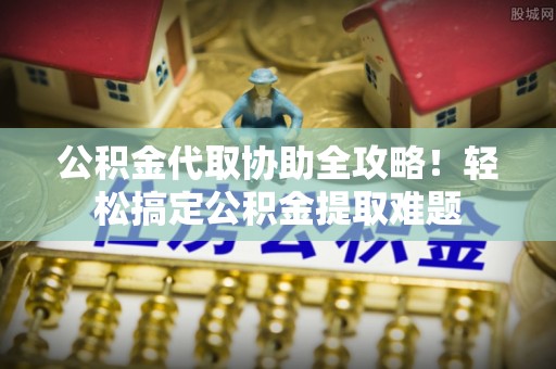 奉新公积金代取协助全攻略！轻松搞定公积金提取难题