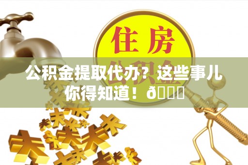 奉新公积金提取代办？这些事儿你得知道！😎