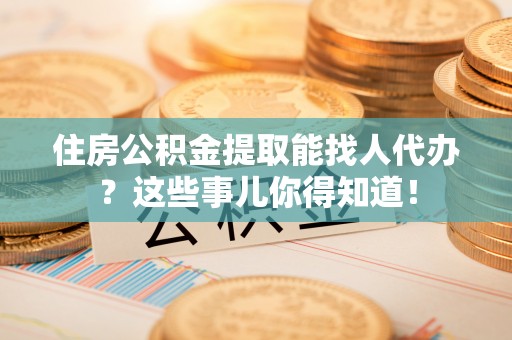 奉新住房公积金提取能找人代办？这些事儿你得知道！