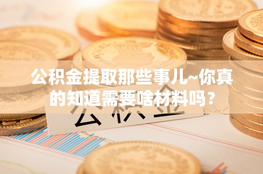奉新公积金提取那些事儿~你真的知道需要啥材料吗？