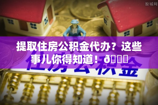 奉新提取住房公积金代办？这些事儿你得知道！😎
