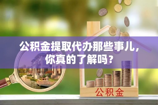 奉新公积金提取代办那些事儿，你真的了解吗？