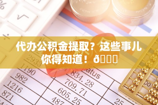 奉新代办公积金提取？这些事儿你得知道！😎