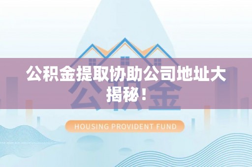 奉新公积金提取协助公司地址大揭秘！