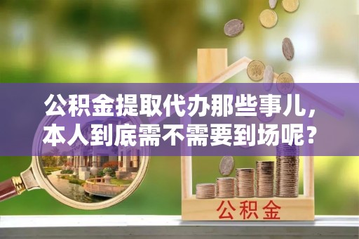 奉新公积金提取代办那些事儿，本人到底需不需要到场呢？