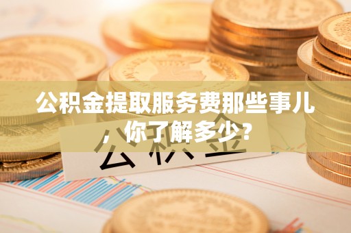 奉新公积金提取服务费那些事儿，你了解多少？