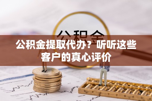 奉新公积金提取代办？听听这些客户的真心评价