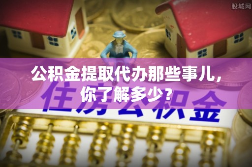 奉新公积金提取代办那些事儿，你了解多少？