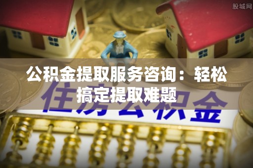 奉新公积金提取服务咨询：轻松搞定提取难题