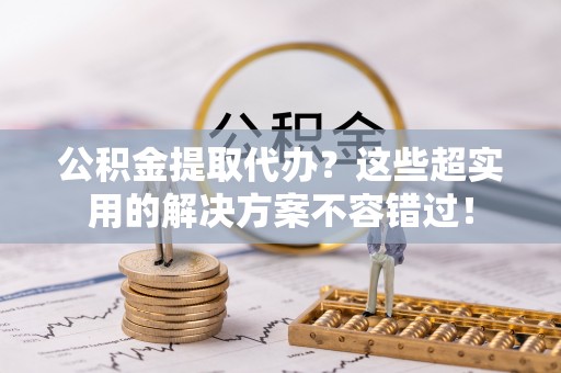奉新公积金提取代办？这些超实用的解决方案不容错过！