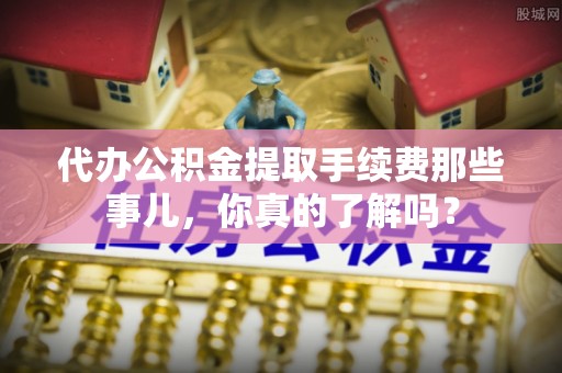 奉新代办公积金提取手续费那些事儿，你真的了解吗？