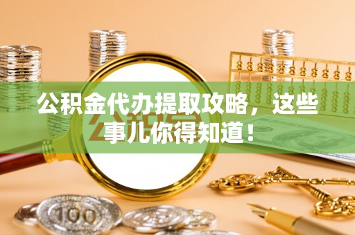 奉新公积金代办提取攻略，这些事儿你得知道！