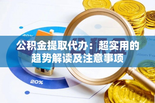 奉新公积金提取代办：超实用的趋势解读及注意事项