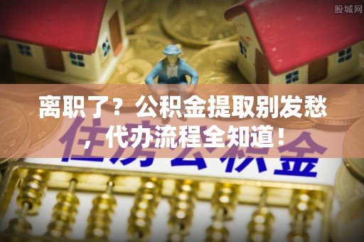 奉新离职了？公积金提取别发愁，代办流程全知道！