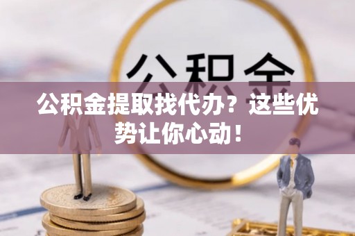 奉新公积金提取找代办？这些优势让你心动！