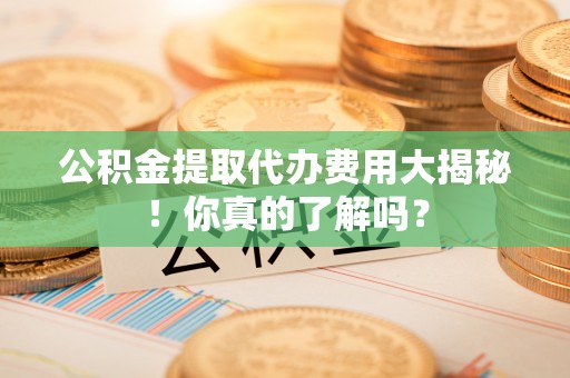 奉新公积金提取代办费用大揭秘！你真的了解吗？